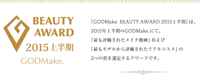 『GODMake. BEAUTY AWARD 2015上半期』は、2015年上半期のGODMake.にて、『最も評価されたメイク動画』および『最もモデルから評価されたリアルコスメ』の2つの賞を選定するアワードです。