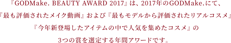 『GODMake. BEAUTY AWARD 2017』は、2017年のGODMake.にて、『最も評価されたメイク動画』および『最もモデルから評価されたリアルコスメ』『今年新登場したアイテムの中で人気を集めたコスメ』の3つの賞を選定する年間アワードです。